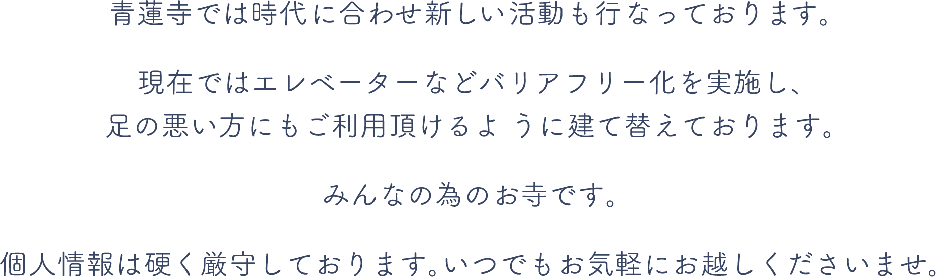 青蓮寺では時代に合わせ新しい活動も行っております。現在ではエレベーターなどバリアフリー化を実施し、足の悪い方にもご利用頂けるように建て替えております。みんなの為のお寺です。個人情報は硬く厳守しております。いつでもお気軽にお越しくださいませ。