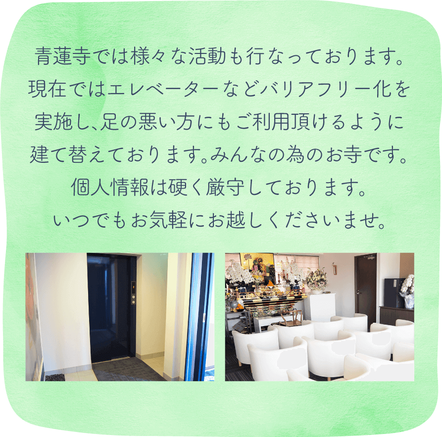 青蓮寺では時代に合わせ新しい活動も行っております。現在ではエレベーターなどバリアフリー化を実施し、足の悪い方にもご利用頂けるように建て替えております。みんなの為のお寺です。個人情報は硬く厳守しております。いつでもお気軽にお越しくださいませ。